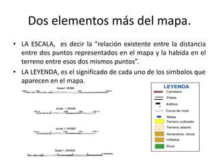 Dos elementos más del mapa.
• LA ESCALA, es decir la “relación existente entre la distancia
entre dos puntos representados en el mapa y la habida en el
terreno entre esos dos mismos puntos”.
• LA LEYENDA, es el significado de cada uno de los simbolos que
aparecen en el mapa.
 