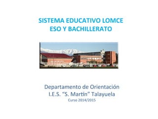 Departamento	
  de	
  Orientación	
  
I.E.S.	
  “S.	
  Mar6n”	
  Talayuela	
  
Curso	
  2014/2015	
  
SISTEMA	
  EDUCATIVO	
  LOMCE	
  
ESO	
  Y	
  BACHILLERATO	
  	
  
 