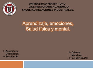 UNIVERSIDAD FERMÍN TORO
VICE RECTORADO ACADÉMICO
FACULTAD RELACIONES INDUSTRIALES.
 Asignatura:
Orientación.
 Sección: B.
 Orianna
Mendoza.
 C.I: 28.159.618
Aprendizaje, emociones,
Salud física y mental.
 