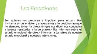 Son quienes nos preparan e impulsan para actuar.- Nos
invitan a evitar el dolor y a acercarnos a lo positivo (aunque
no siempre, tomar la dirección que nos dicen nos conducirá
a buenos resultados a largo plazo).- Nos informan sobre el
estado emocional de otro.- Informan a los otros de nuestro
estado emocional y nuestras intenciones.
 