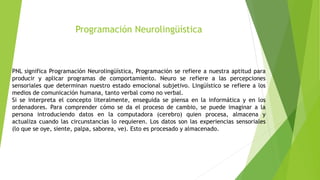 Programación Neurolingüística
PNL significa Programación Neurolingüística, Programación se refiere a nuestra aptitud para
producir y aplicar programas de comportamiento. Neuro se refiere a las percepciones
sensoriales que determinan nuestro estado emocional subjetivo. Lingüístico se refiere a los
medios de comunicación humana, tanto verbal como no verbal.
Si se interpreta el concepto literalmente, enseguida se piensa en la informática y en los
ordenadores. Para comprender cómo se da el proceso de cambio, se puede imaginar a la
persona introduciendo datos en la computadora (cerebro) quien procesa, almacena y
actualiza cuando las circunstancias lo requieren. Los datos son las experiencias sensoriales
(lo que se oye, siente, palpa, saborea, ve). Esto es procesado y almacenado.
 