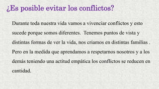 ¿Es posible evitar los conflictos?
Durante toda nuestra vida vamos a vivenciar conflictos y esto
sucede porque somos diferentes. Tenemos puntos de vista y
distintas formas de ver la vida, nos criamos en distintas familias .
Pero en la medida que aprendamos a respetarnos nosotros y a los
demás teniendo una actitud empática los conflictos se reducen en
cantidad.
 