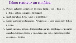 Cómo resolver un conflicto
1. Primero debemos calmarnos y no pensar desde el enojo. Para eso
podemos utilizar técnicas de respiración.
2. Identificar el conflicto. ¿Cuál es el problema?
3. Luego identificamos las causas. Por ejemplo: él tenía una opinión distinta
a la mía.
4. Luego buscamos como podríamos solucionar este problema, por ejemplo:
escuchándonos con respeto y entendiendo que somos personas distintas
con visiones distintas
 