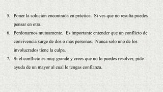 5. Poner la solución encontrada en práctica. Si ves que no resulta puedes
pensar en otra.
6. Perdonarnos mutuamente. Es importante entender que un conflicto de
convivencia surge de dos o más personas. Nunca solo uno de los
involucrados tiene la culpa.
7. Si el conflicto es muy grande y crees que no lo puedes resolver, pide
ayuda de un mayor al cual le tengas confianza.
 