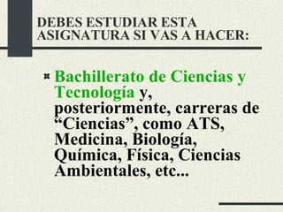 DEBES ESTUDIAR ESTA ASIGNATURA SI VAS A HACER: Bachillerato de Ciencias y Tecnología  y, posteriormente, carreras de “Ciencias”, como ATS, Medicina, Biología, Química, Física, Ciencias Ambientales, etc... 