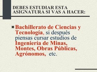Bachillerato de Ciencias y Tecnología ,  si después piensas cursar estudios de  Ingeniería de Minas, Montes, Obras Públicas, Agrónomos,   etc. DEBES ESTUDIAR ESTA ASIGNATURA SI VAS A HACER: 