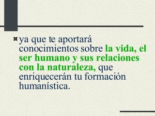 ya que te aportará conocimientos sobre  la vida, el ser humano y sus relaciones con la naturaleza,  que enriquecerán tu formación humanística. 