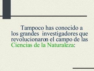 Tampoco has conocido a los grandes  investigadores que revolucionaron el campo de las  Ciencias de la Naturaleza : 