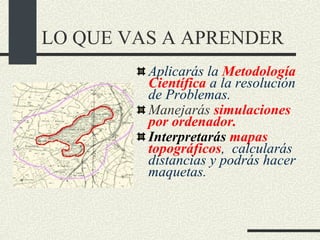 LO QUE VAS A APRENDER Aplicarás la  Metodología Científica  a la resolución de Problemas. Manejarás   simulaciones por ordenador. Interpretarás  mapas topográficos ,  calcularás  distancias y podrás hacer maquetas. 