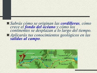Sabrás cómo se originan las  cordilleras , cómo crece el  fondo del océano  y cómo los continentes se desplazan a lo largo del tiempo. Aplicarás tus conocimientos geológicos en las  salidas al campo . 