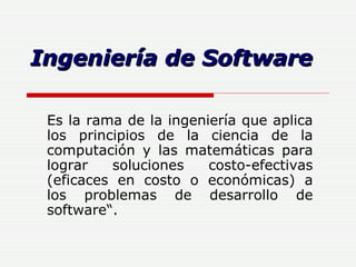 Ingeniería de Software Es la rama de la ingeniería que aplica los principios de la ciencia de la computación y las matemáticas para lograr soluciones costo-efectivas (eficaces en costo o económicas) a los problemas de desarrollo de software“.  