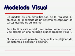 Modelado Visual Un modelo es una simplificación de la realidad. El objetivo del modelado de un sistema es capturar las partes esenciales del mismo.  Para facilitar este modelo, se realiza una abstracción y se plasma en una notación gráfica (modelo visual). El modelo visual permite manejar la complejidad de los sistemas a analizar o diseñar. 