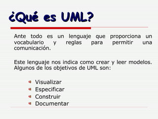 ¿Qué es UML? Ante todo es un lenguaje que proporciona un vocabulario y reglas para permitir una comunicación. Este lenguaje nos indica como crear y leer modelos. Algunos de los objetivos de UML son: Visualizar Especificar Construir Documentar 