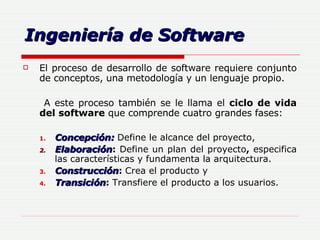 Ingeniería de Software El proceso de desarrollo de software requiere conjunto de conceptos, una metodología y un lenguaje propio.   A este proceso también se le llama el  ciclo de vida del software  que comprende cuatro grandes fases: Concepción:   Define le alcance del proyecto,   Elaboración :  Define   un   plan   del   proyecto ,  especifica las características y fundamenta la arquitectura. Construcción :  Crea el producto y   Transición :  Transfiere el producto a los usuarios. 