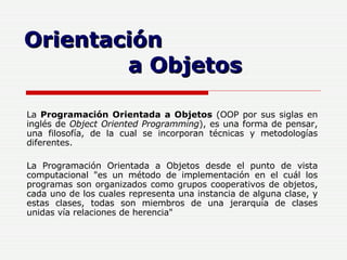 La  Programación Orientada a Objetos  (OOP por sus siglas en inglés de  Object Oriented Programming ), es una forma de pensar, una filosofía, de la cual se incorporan técnicas y metodologías diferentes.  La Programación Orientada a Objetos desde el punto de vista computacional "es un método de implementación en el cuál los programas son organizados como grupos cooperativos de objetos, cada uno de los cuales representa una instancia de alguna clase, y estas clases, todas son miembros de una jerarquía de clases unidas vía relaciones de herencia"   Orientación  a Objetos 