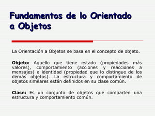La Orientación a Objetos se basa en el concepto de objeto.  Objeto:  Aquello que tiene estado (propiedades más valores), comportamiento (acciones y reacciones a mensajes) e identidad (propiedad que lo distingue de los demás objetos). La estructura y comportamiento de objetos similares están definidos en su clase común. Clase:  Es un conjunto de objetos que comparten una estructura y comportamiento común.   Fundamentos de lo Orientado  a Objetos 