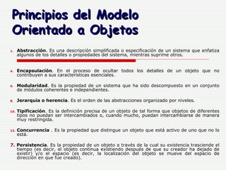 Abstracción . Es una descripción simplificada o especificación de un sistema que enfatiza algunos de los detalles o propiedades del sistema, mientras suprime otros.  Encapsulación . En el proceso de ocultar todos los detalles de un objeto que no contribuyen a sus características esenciales.  Modularidad . Es la propiedad de un sistema que ha sido descompuesto en un conjunto de módulos coherentes e independientes.  Jerarquía o herencia . Es el orden de las abstracciones organizado por niveles.  Tipificación . Es la definición precisa de un objeto de tal forma que objetos de diferentes tipos no puedan ser intercambiados o, cuando mucho, puedan intercambiarse de manera muy restringida.  Concurrencia  . Es la propiedad que distingue un objeto que está activo de uno que no lo está. 7.  Persistencia . Es la propiedad de un objeto a través de la cual su existencia trasciende el tiempo (es decir, el objeto continua existiendo después de que su creador ha dejado de existir) y/o el espacio (es decir, la localización del objeto se mueve del espacio de dirección en que fue creado).  Principios del Modelo  Orientado a Objetos 