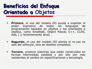 Beneficios del Enfoque Orientado a  Objetos Primero , el uso del modelo OO ayuda a explotar el poder expresivo de todos los lenguajes de programación basados en objetos y los orientados a objetos, como Smalltalk, Object Pascal, C++, CLOS, Ada, [ y recientemente Java] . Segundo , el uso del modelo OO alienta el re-uso no solo del software, sino de diseños completos.  Tercero , produce sistemas que están construidos en formas intermedias estables y por ello son más resistentes al cambio en especificaciones y tecnología.  