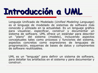 Introducción a UML Lenguaje Unificado de Modelado ( Unified Modeling Language ) es el lenguaje de modelado de sistemas de software más conocido y utilizado en la actualidad. Es un lenguaje gráfico para visualizar, especificar, construir y documentar un sistema de software. UML ofrece un estándar para describir un "plano" del sistema (modelo), incluyendo aspectos conceptuales tales como procesos y funciones del sistema, aspectos concretos como expresiones de lenguajes de programación, esquemas de bases de datos y componentes de software reutilizables. UML es un "lenguaje" para definir un sistema de software, para detallar los artefactos en el sistema y para documentar y construir. 