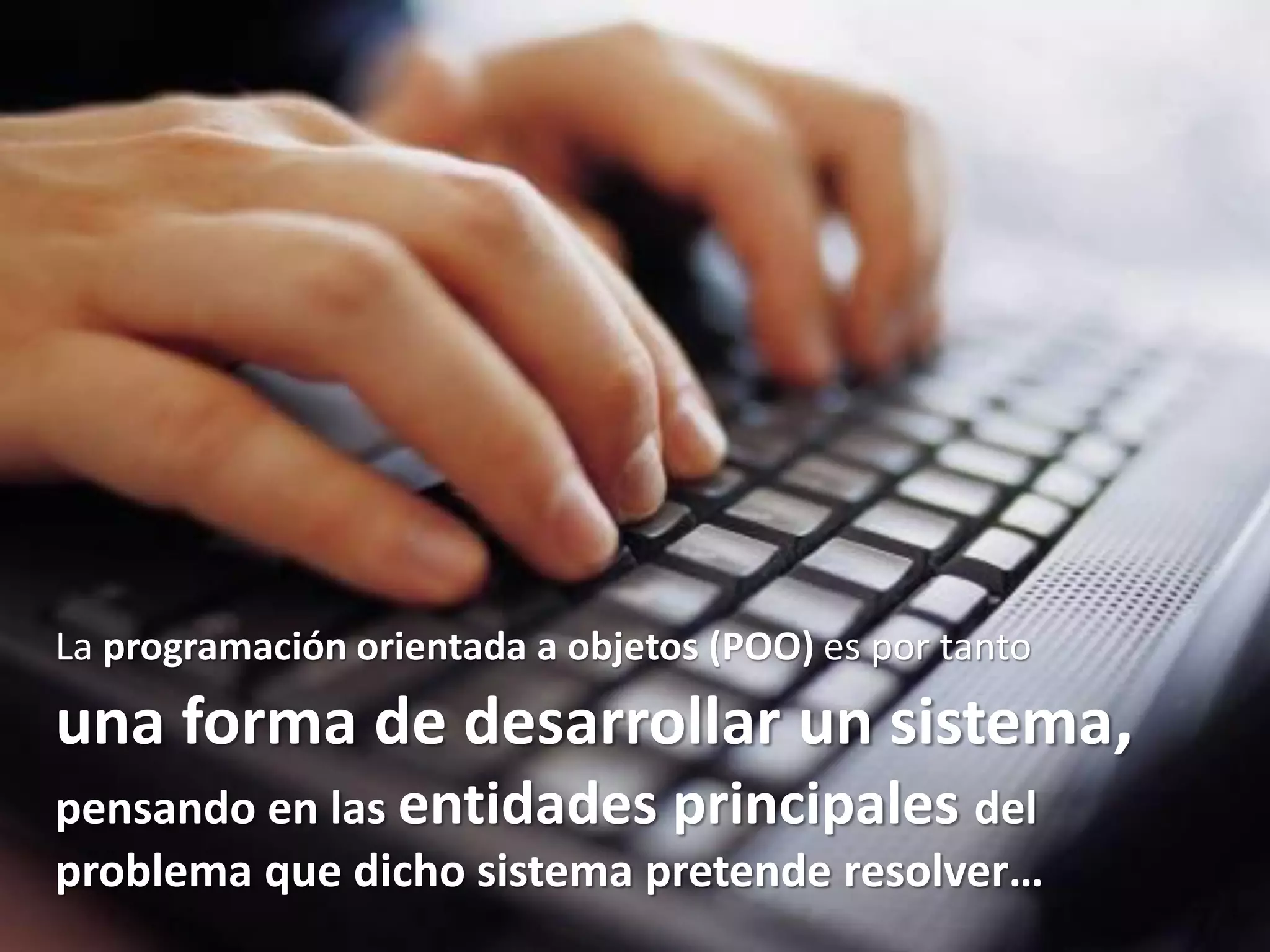 La programación orientada a objetos (POO) es por tanto
una forma de desarrollar un sistema,
pensando en las entidades principales del
problema que dicho sistema pretende resolver…
 