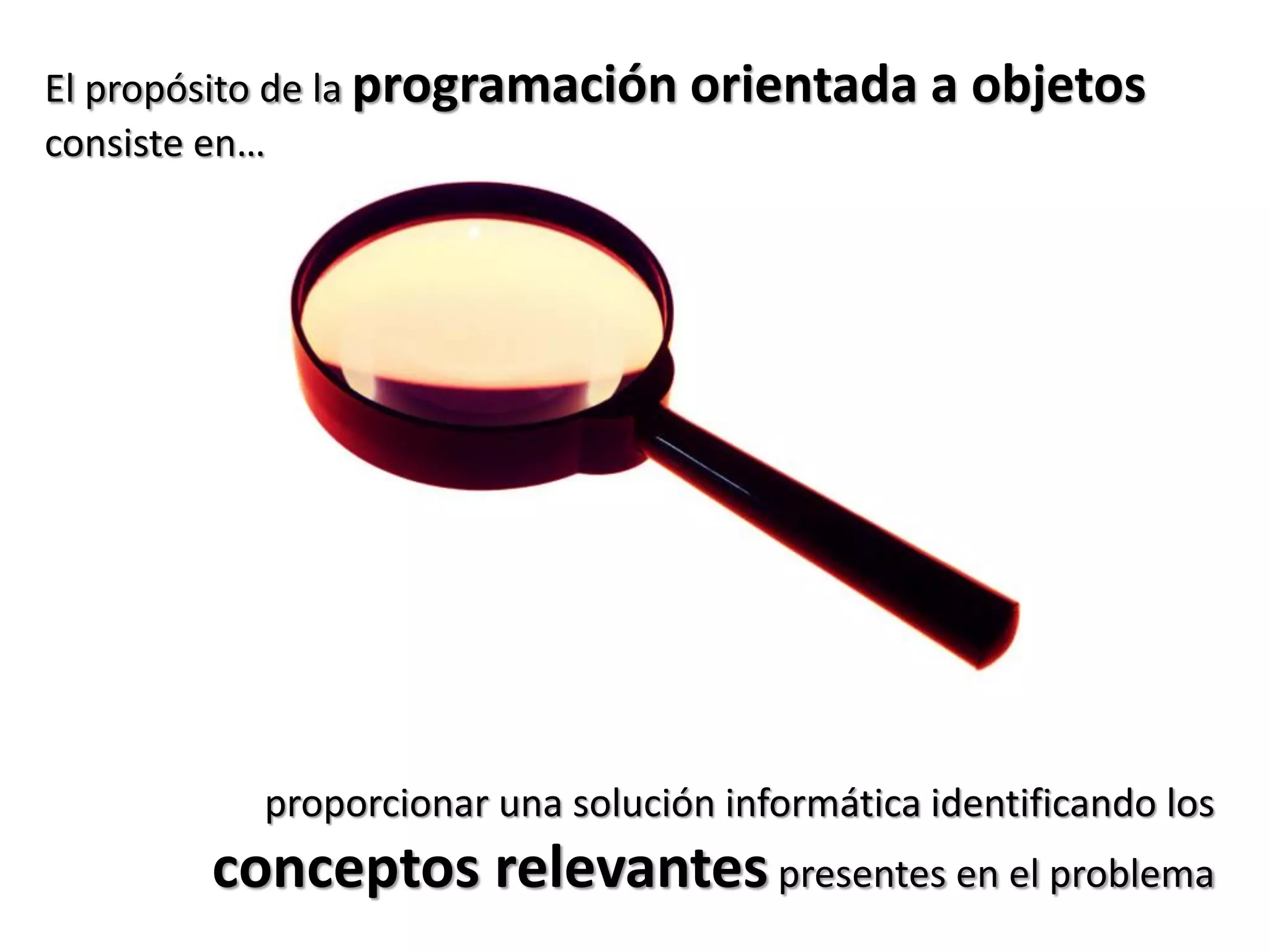 El propósito de la programación orientada a objetos
consiste en…




          proporcionar una solución informática identificando los
       conceptos relevantes presentes en el problema
 