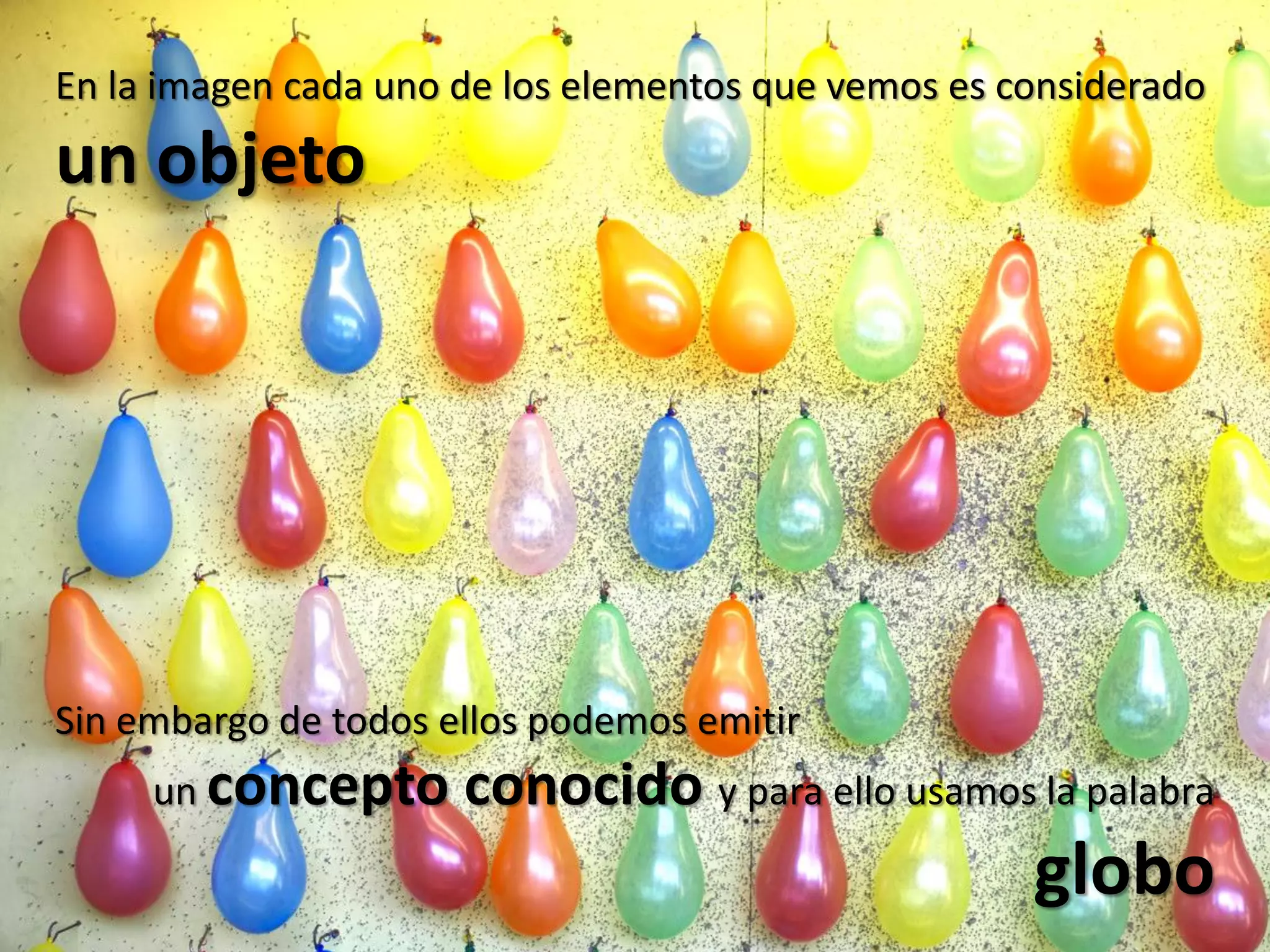 En la imagen cada uno de los elementos que vemos es considerado
un objeto




Sin embargo de todos ellos podemos emitir
     un concepto      conocido y para ello usamos la palabra
                                                     globo
 
