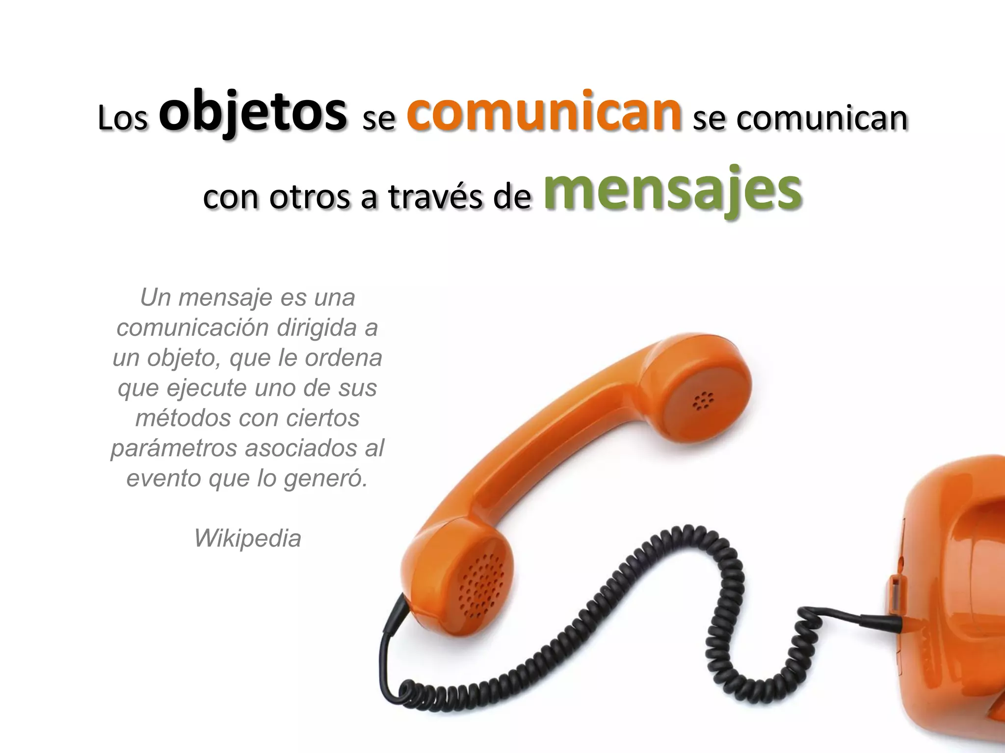 Los objetos se comunican se comunican

        con otros a través de   mensajes
  Un mensaje es una
comunicación dirigida a
un objeto, que le ordena
que ejecute uno de sus
  métodos con ciertos
parámetros asociados al
 evento que lo generó.

       Wikipedia
 