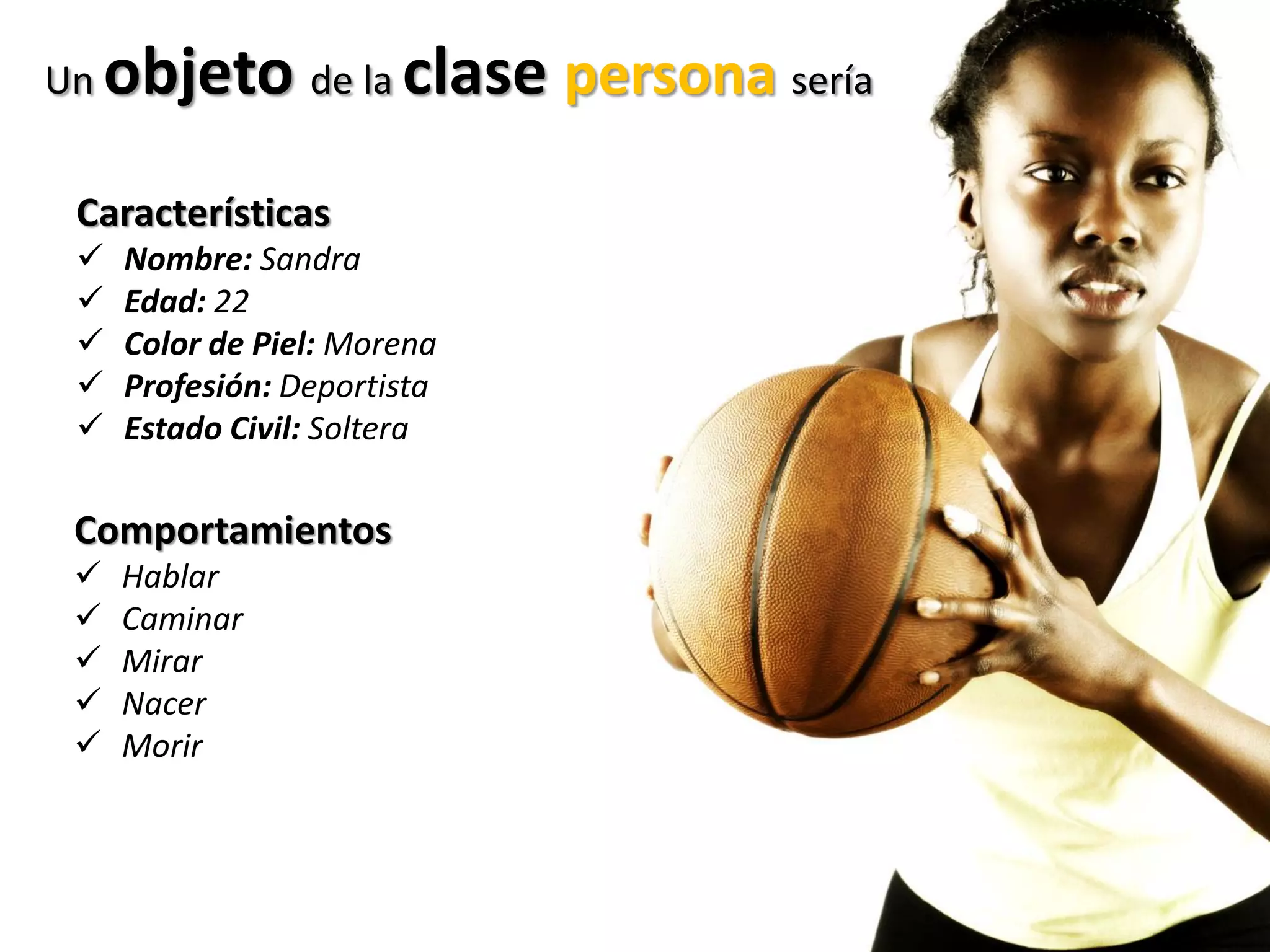 Un objeto de la clase persona sería
Características
 Nombre: Sandra
 Edad: 22
 Color de Piel: Morena
 Profesión: Deportista
 Estado Civil: Soltera
Comportamientos
 Hablar
 Caminar
 Mirar
 Nacer
 Morir
 