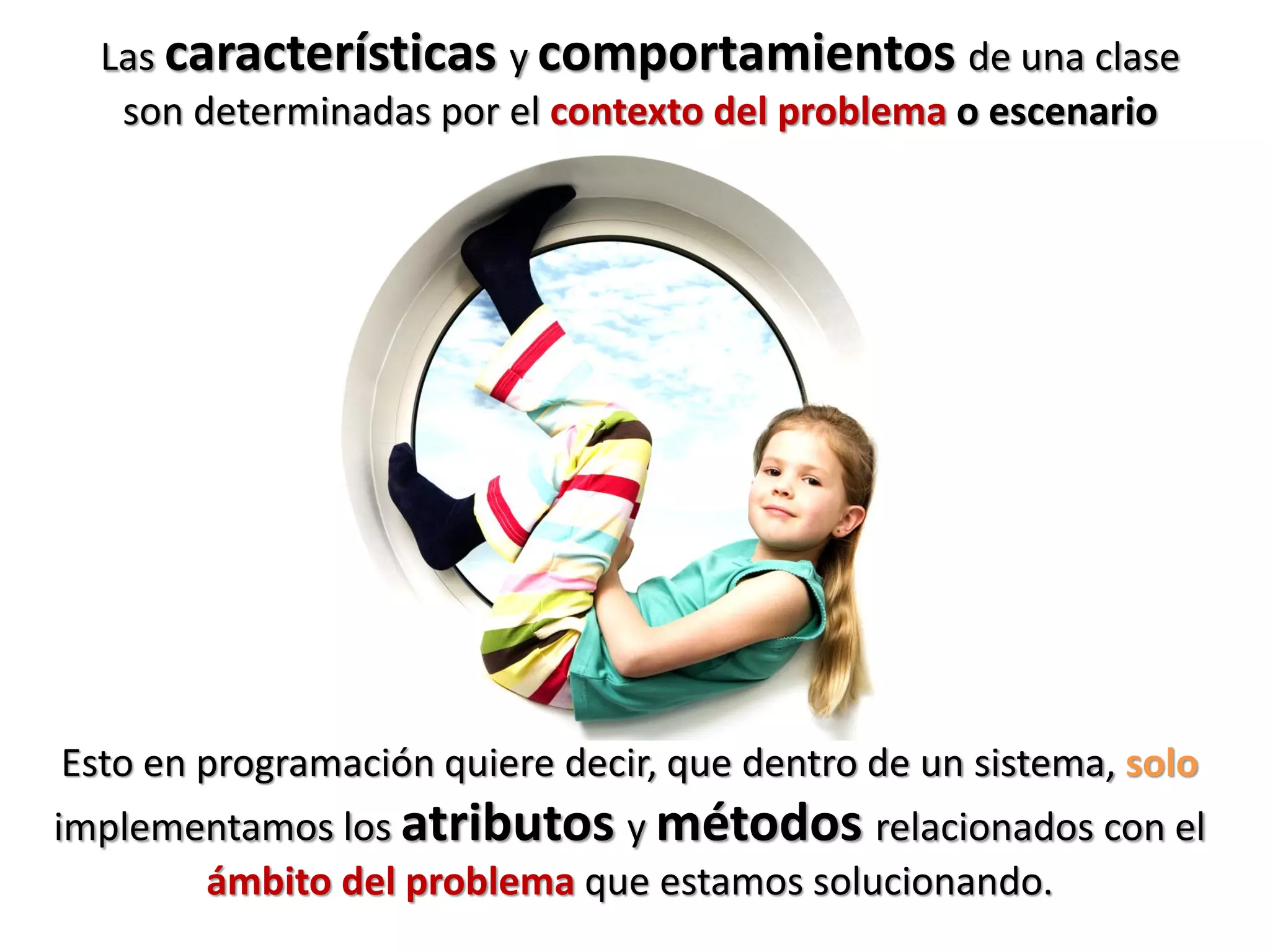 Las características y comportamientos de una clase
son determinadas por el contexto del problema o escenario
Esto en programación quiere decir, que dentro de un sistema, solo
implementamos los atributos y métodos relacionados con el
ámbito del problema que estamos solucionando.
 
