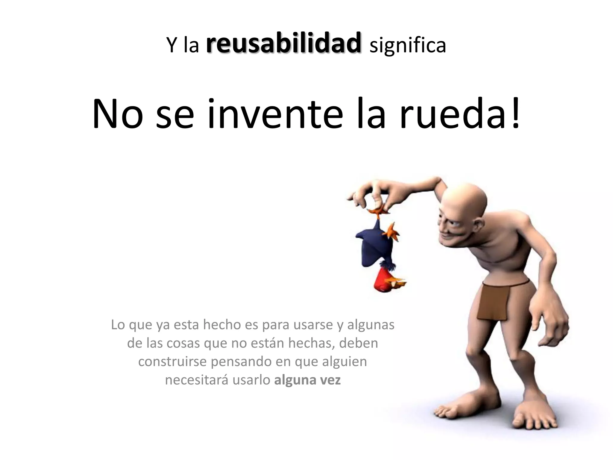 Y la reusabilidad significa
No se invente la rueda!
Lo que ya esta hecho es para usarse y algunas
de las cosas que no están hechas, deben
construirse pensando en que alguien
necesitará usarlo alguna vez
 