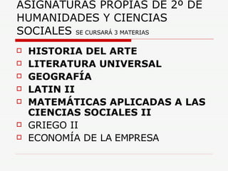 ASIGNATURAS PROPIAS DE 2º DE HUMANIDADES Y CIENCIAS SOCIALES  SE CURSARÁ 3 MATERIAS HISTORIA DEL ARTE LITERATURA UNIVERSAL  GEOGRAFÍA LATIN II MATEMÁTICAS APLICADAS A LAS CIENCIAS SOCIALES II GRIEGO II  ECONOMÍA DE LA EMPRESA 