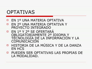 OPTATIVAS EN 1º UNA MATERIA OPTATIVA EN 2º UNA MATERIA OPTATIVA Y PROYECTO INTEGRADO EN 1º Y 2º SE OFERTARÁ OBLIGATORIAMENTE 2º IDIOMA Y TÉCNOLOGÍA DE LA INFORMACIÓN Y LA COMUNICACIÓN HISTORIA DE LA MÚSICA Y DE LA DANZA EN HCS PUEDEN SER OPTATIVAS LAS PROPIAS DE LA MODALIDAD. 