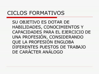 CICLOS FORMATIVOS SU OBJETIVO ES DOTAR DE HABILIDADES, CONOCIMIENTOS Y CAPACIDADES PARA EL EJERCICIO DE UNA PROFESIÓN, CONSIDERANDO QUE LA PROFESIÓN ENGLOBA DIFERENTES PUESTOS DE TRABAJO DE CARÁCTER ANÁLOGO 