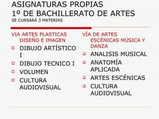ASIGNATURAS PROPIAS  1º DE BACHILLERATO DE ARTES  SE CURSARÁ 3 MATERIAS VIA ARTES PLASTICAS DISEÑO E IMAGEN DIBUJO ARTÍSTICO I DIBUJO TECNICO I VOLUMEN CULTURA AUDIOVISUAL VÍA DE ARTES ESCÉNICAS MÚSICA Y DANZA ANALISIS MUSICAL ANATOMÍA APLICADA ARTES ESCÉNICAS CULTURA AUDIOVISUAL 