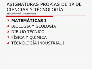 ASIGNATURAS PROPIAS DE 1º DE CIENCIAS Y TÉCNOLOGÍA  SE CURSARÁ 3 MATERIAS MATEMÁTICAS I BIOLOGÍA Y GEOLOGÍA DIBUJO TÉCNICO FÍSICA Y QUÍMICA TÉCNOLOGÍA INDUSTRIAL I 