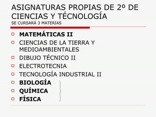 ASIGNATURAS PROPIAS DE 2º DE CIENCIAS Y TÉCNOLOGÍA  SE CURSARÁ 3 MATERIAS MATEMÁTICAS II CIENCIAS DE LA TIERRA Y MEDIOAMBIENTALES DIBUJO TÉCNICO II ELECTROTECNIA TECNOLOGÍA INDUSTRIAL II BIOLOGÍA QUÍMICA FÍSICA 