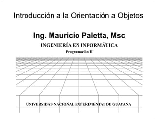 Presentación




Introducción a la Orientación a Objetos

     Ing. Mauricio Paletta, Msc
         INGENIERÍA EN INFORMÁTICA
                   Programación II




   UNIVERSIDAD NACIONAL EXPERIMENTAL DE GUAYANA

                                Programación II
 
