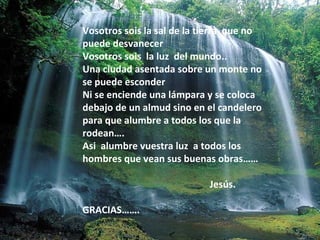Vosotros sois la sal de la tierra que no
puede desvanecer
Vosotros sois la luz del mundo..
Una ciudad asentada sobre un monte no
se puede esconder
Ni se enciende una lámpara y se coloca
debajo de un almud sino en el candelero
para que alumbre a todos los que la
rodean….
Asi alumbre vuestra luz a todos los
hombres que vean sus buenas obras……
Jesús.
GRACIAS…….

 