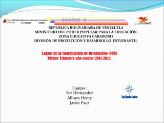 REPÚBLICA BOLIVARIANA DE VENEZUELA
MINISTERIO DEL PODER POPULAR PARA LA EDUCACIÓN
ZONA EDUCATIVA CARABOBO
DIVISIÓN DE PROTECCIÓN Y DESARROLLO ESTUDIANTIL

Logros de la Coordinación de Orientaciòn- OPSU
Primer Trimestre año escolar 2011-2012

Equipo :
Sor Hernandez
Allison Henry
Javier Paez

 