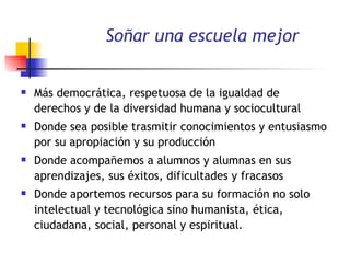 Soñar una escuela mejor Más democrática, respetuosa de la igualdad de derechos y de la diversidad humana y sociocultural Donde sea posible trasmitir conocimientos y entusiasmo por su apropiación y su producción Donde acompañemos a alumnos y alumnas en sus aprendizajes, sus éxitos, dificultades y fracasos Donde aportemos recursos para su formación no solo intelectual y tecnológica sino humanista, ética, ciudadana, social, personal y espiritual .  