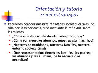 Orientación y tutoría  como estrategias Requieren conocer nuestras realidades socioeducativas, no sólo por la experiencia, sino mediante la reflexión sobre las mismas:  ¿Cómo es esta escuela donde trabajamos, hoy?   ¿Cómo son nuestros alumnos, nuestras alumnas, hoy?  ¿Nuestras comunidades, nuestras familias, nuestro entorno sociocultural? ¿Qué representación tienen las familias, los padres, los alumnos y las alumnas, de la escuela que necesitan? 