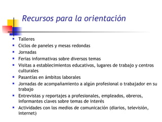 Recursos para la orientación  Talleres Ciclos de paneles y mesas redondas Jornadas Ferias informativas sobre diversos temas Visitas a establecimientos educativos, lugares de trabajo y centros culturales Pasantías en ámbitos laborales Jornadas de acompañamiento a algún profesional o trabajador en su trabajo Entrevistas y reportajes a profesionales, empleados, obreros, informantes claves sobre temas de interés  Actividades con los medios de comunicación (diarios, televisión, internet) 