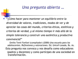 Una pregunta abierta … “ ¿ Cómo hacer para mantener un equilibrio entre la diversidad de valores, tradiciones, modos de ver y de apreciar las cosas del mundo, criterios éticos, estéticos y criterios de verdad, y al mismo tiempo ir más allá de la simple tolerancia y construir una auténtica y productiva convivencia ?” Emilio Tenti Fanfani (compilador) (2000)  Una escuela para los adolescentes. Reflexiones y valoraciones.   Ed. Unicef-Losada, Bs. As. Esta pregunta nos convoca y nos desafía como educadores (padres y docentes) y como partícipes de una sociedad en  transformación. 