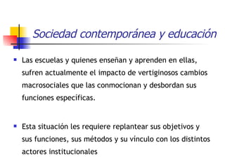 Sociedad contemporánea y educación Las escuelas y quienes enseñan y aprenden en ellas, sufren actualmente el impacto de vertiginosos cambios macrosociales que las conmocionan y desbordan sus funciones específicas.  Esta situación les requiere replantear sus objetivos y sus funciones, sus métodos y su vínculo con los distintos actores institucionales 