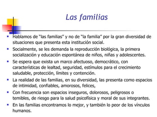 Las familias Hablamos de “las familias” y no de “la familia” por la gran diversidad de situaciones que presenta esta institución social. Socialmente, se les demanda la reproducción biológica, la primera socialización y educación espontánea de niños, niñas y adolescentes.  Se espera que exista un marco afectuoso, democrático, con características de lealtad, seguridad, estímulos para el crecimiento saludable, protección, límites y contención. La realidad de las familias, en su diversidad, las presenta como espacios de intimidad, confiables, amorosos, felices,  Con frecuencia son espacios inseguros, dolorosos, peligrosos o temibles, de riesgo para la salud psicofísica y moral de sus integrantes.  En las familias encontramos lo mejor, y también lo peor de los vínculos humanos. 