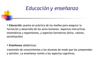 Educación y enseñanza Educación:  puesta en práctica de los medios para asegurar la formación y desarrollo de los seres humanos. Aspectos instructivos sistemáticos y espontáneos, y aspectos formativos (ética, valores, socialización) Enseñanza  (didáctica):  trasmisión de conocimientos a los alumnos de modo que los comprendan y asimilen. La enseñanza remite a los aspectos cognitivos.  