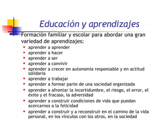 Educación y aprendizajes Formación familiar y escolar para abordar una gran variedad de aprendizajes:   aprender a aprender  aprender a hacer  aprender a ser  aprender a convivir  aprender a crecer en autonomía responsable y en actitud solidaria  aprender a trabajar  aprender a formar parte de una sociedad organizada  aprender a afrontar la incertidumbre, el riesgo, el error, el éxito y el fracaso, la adversidad aprender a construir condiciones de vida que puedan acercarnos a la felicidad aprender a construir y a reconstruir en el camino de la vida personal, en los vínculos con los otros, en la sociedad 