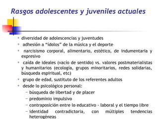 Rasgos adolescentes y juveniles actuales diversidad de adolescencias y juventudes   adhesión a “ídolos” de la música y el deporte  narcisismo corporal, alimentario, estético, de indumentaria y expresivo  caída de ideales (vacío de sentido) vs. valores postmaterialistas y humanitarios (ecología, grupos minoritarios, redes solidarias, búsqueda espiritual, etc) grupo de edad, sustituto de los referentes adultos  desde lo psicológico personal: búsqueda de libertad y de placer predominio impulsivo  contraposición entre lo educativo - laboral y el tiempo libre identidad contradictoria, con múltiples tendencias heterogéneas  