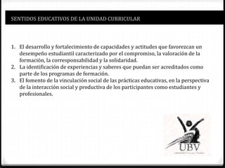 SENTIDOS EDUCATIVOS DE LA UNIDAD CURRICULAR
1. El desarrollo y fortalecimiento de capacidades y actitudes que favorezcan un
desempeño estudiantil caracterizado por el compromiso, la valoración de la
formación, la corresponsabilidad y la solidaridad.
2. La identificación de experiencias y saberes que puedan ser acreditados como
parte de los programas de formación.
3. El fomento de la vinculación social de las prácticas educativas, en la perspectiva
de la interacción social y productiva de los participantes como estudiantes y
profesionales.
 
