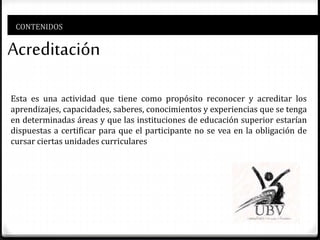 CONTENIDOS
Acreditación
Esta es una actividad que tiene como propósito reconocer y acreditar los
aprendizajes, capacidades, saberes, conocimientos y experiencias que se tenga
en determinadas áreas y que las instituciones de educación superior estarían
dispuestas a certificar para que el participante no se vea en la obligación de
cursar ciertas unidades curriculares
 